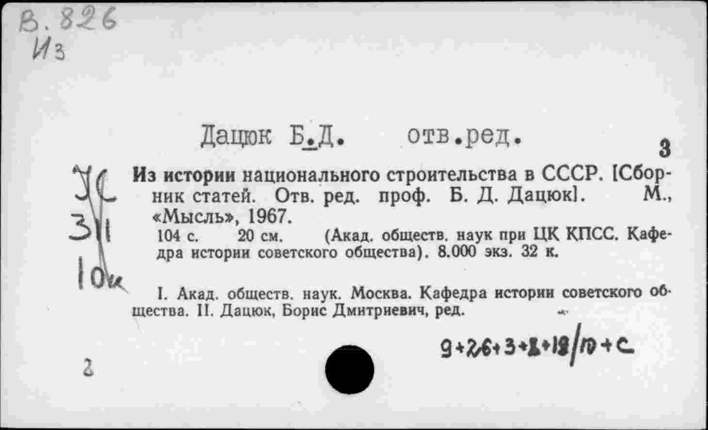 ﻿
Дацюк Б.Д.	отв.ред.
Из истории национального строительства в СССР. (Сборник статей. Отв. ред. проф. Б. Д. Дацюк]. М., «Мысль», 1967.
104 с. 20 см. (Акад, обществ, наук при ЦК КПСС. Кафедра истории советского общества). 8.000 экз. 32 к.
I. Акад, обществ, наук. Москва. Кафедра истории советского общества. II. Дацюк, Борис Дмитриевич, ред.	*•
г
